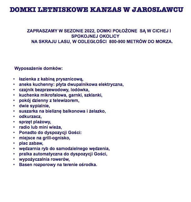 &nbsp;DOMKI LETNISKOWE KANZAS W JAROSŁAWCU ZAPRASZAMY W SEZONIE 2022, DOMKI POŁOŻONE SĄ W CICHEJ I SPOKOJNEJ OKOLICY NA SKRAJU LASU, W ODLEGŁOŚCI 800-900 METRÓW DO MORZA.    Wyposażenie domków: łazienka z kabiną prysznicową, aneks kuchenny: płyta dwupalnikowa elektryczna, czajnik bezprzewodowy, lodówka, kuchenka mikrofalowa, garnki, szklanki, pokój dzienny z telewizorem, dwie sypialnie, suszarka na bieliznę balkonowa i żelazko, odkurzacz, sprzęt plażowy, radio lub mini wieża, Ponadto do dyspozycji Gości: miejsce na grill-ognisko, plac zabaw, wędzarnia ryb do samodzielnego wędzenia, pralka automatyczna do dyspozycji Gości, wypożyczalnia rowerów, Basen rozporowy na terenie ośrodka.